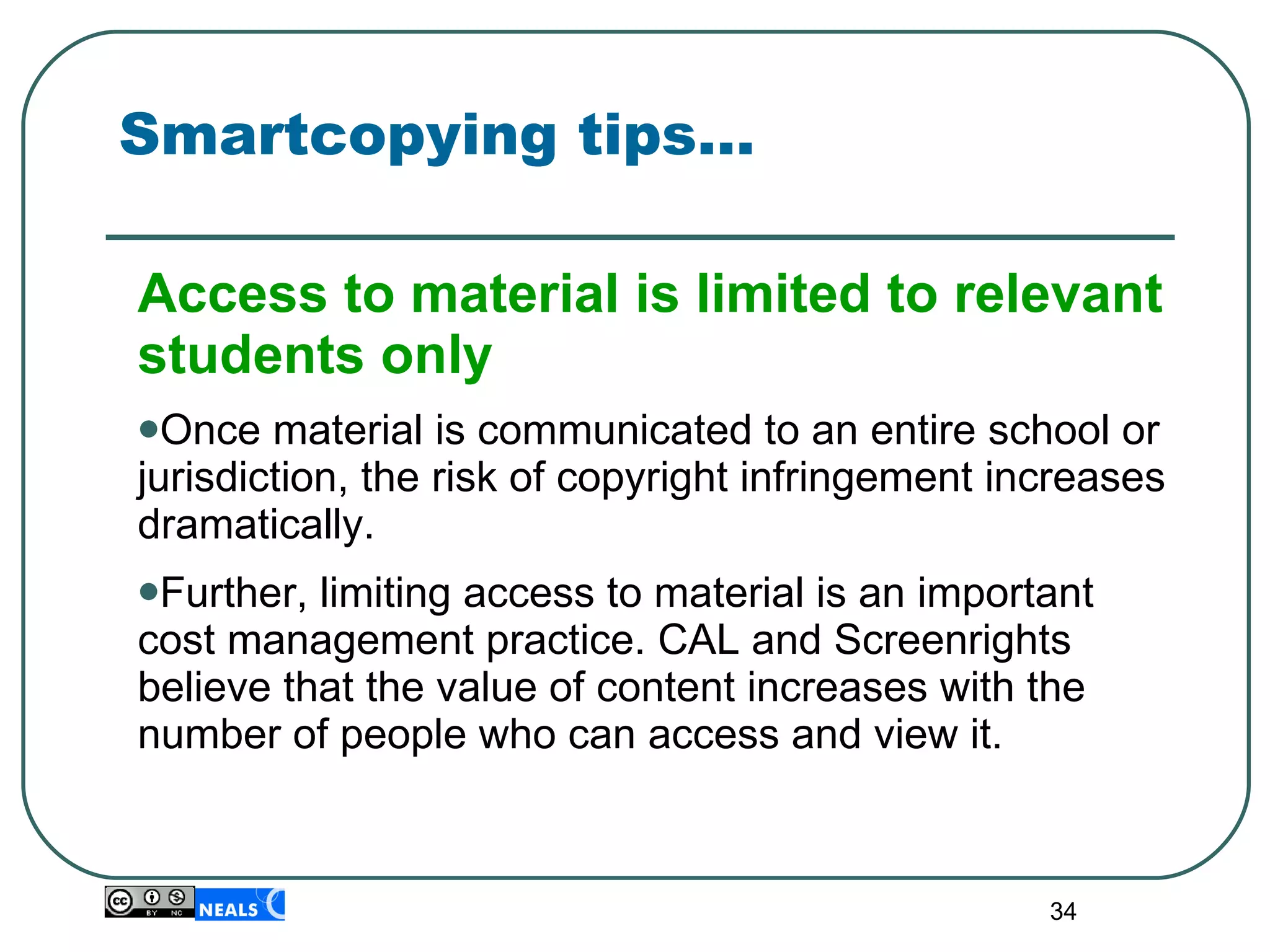 Smartcopying tips… Access to material is limited to relevant students only Once material is communicated to an entire school or jurisdiction, the risk of copyright infringement increases dramatically. Further, limiting access to material is an important cost management practice. CAL and Screenrights believe that the value of content increases with the number of people who can access and view it. 