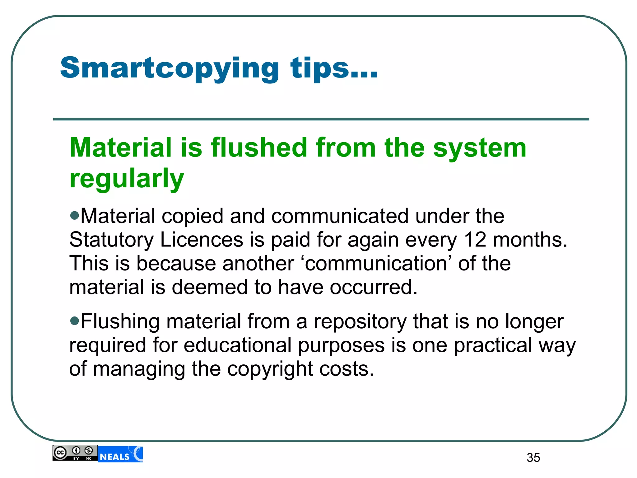 Smartcopying tips… Material is flushed from the system regularly Material copied and communicated under the Statutory Licences is paid for again every 12 months. This is because another ‘communication’ of the material is deemed to have occurred. Flushing material from a repository that is no longer required for educational purposes is one practical way of managing the copyright costs. 