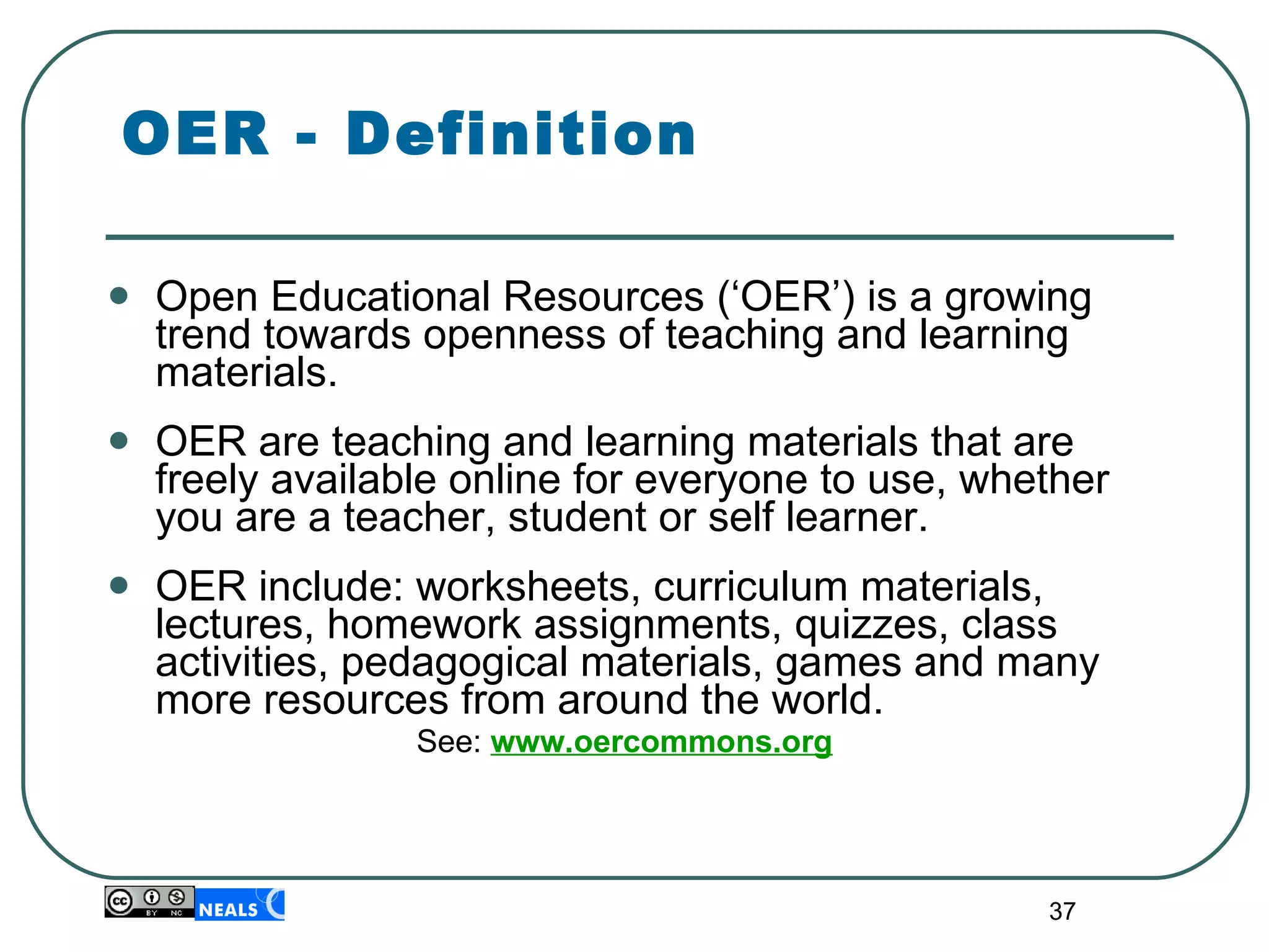 OER - Definition Open Educational Resources (‘OER’) is a growing trend towards openness of teaching and learning materials. OER are teaching and learning materials that are freely available online for everyone to use, whether you are a teacher, student or self learner. OER include: worksheets, curriculum materials, lectures, homework assignments, quizzes, class activities, pedagogical materials, games and many more resources from around the world. See:   www.oercommons.org 