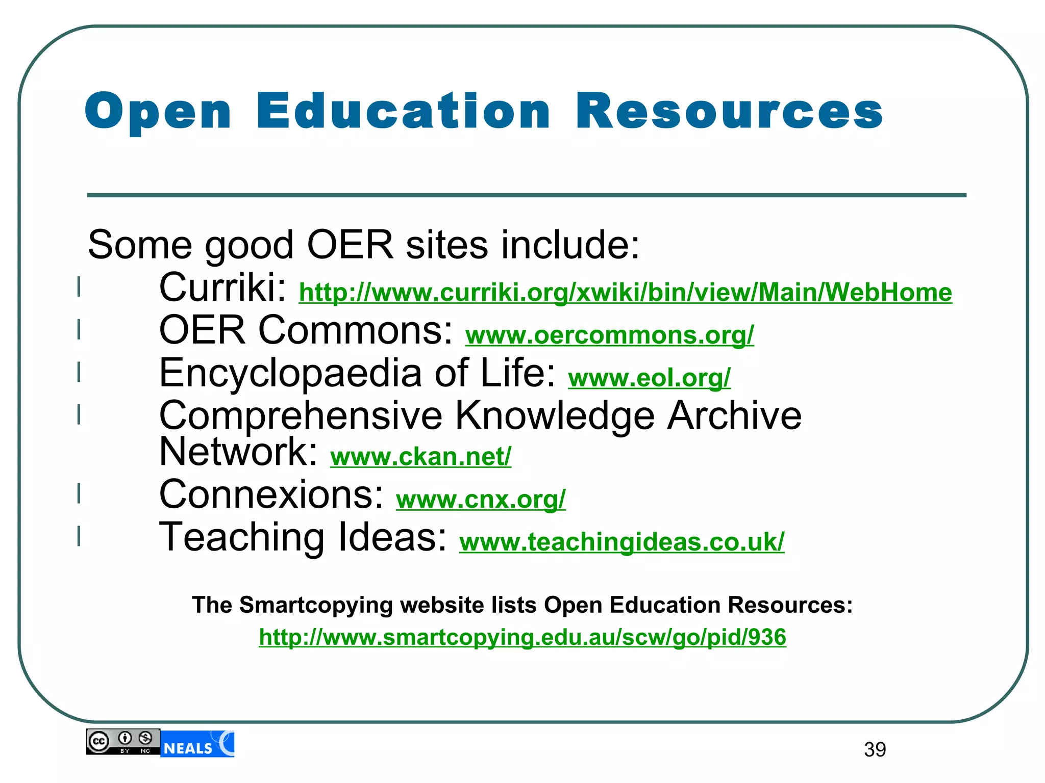 Open Education Resources Some good OER sites include: Curriki:  http://www.curriki.org/xwiki/bin/view/Main/WebHome OER Commons:  www.oercommons.org/ Encyclopaedia of Life:  www.eol.org/ Comprehensive Knowledge Archive Network:  www.ckan.net/ Connexions:  www.cnx.org/ Teaching Ideas:  www.teachingideas.co.uk/ The Smartcopying website lists Open Education Resources: http://www.smartcopying.edu.au/scw/go/pid/936 