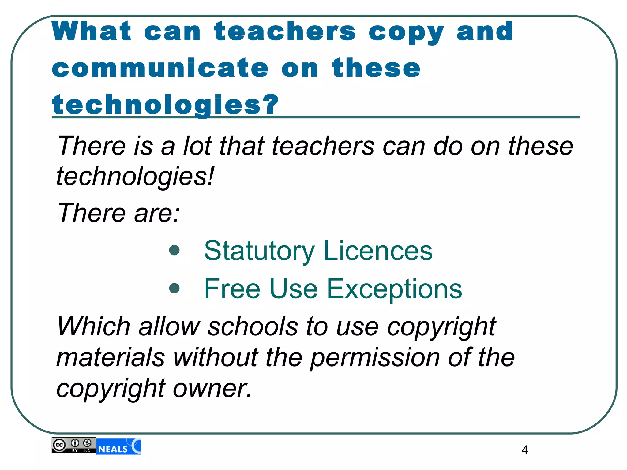 What can teachers copy and communicate on these technologies? There is a lot that teachers can do on these technologies! There are: Statutory Licences Free Use Exceptions Which allow schools to use copyright materials without the permission of the copyright owner. 