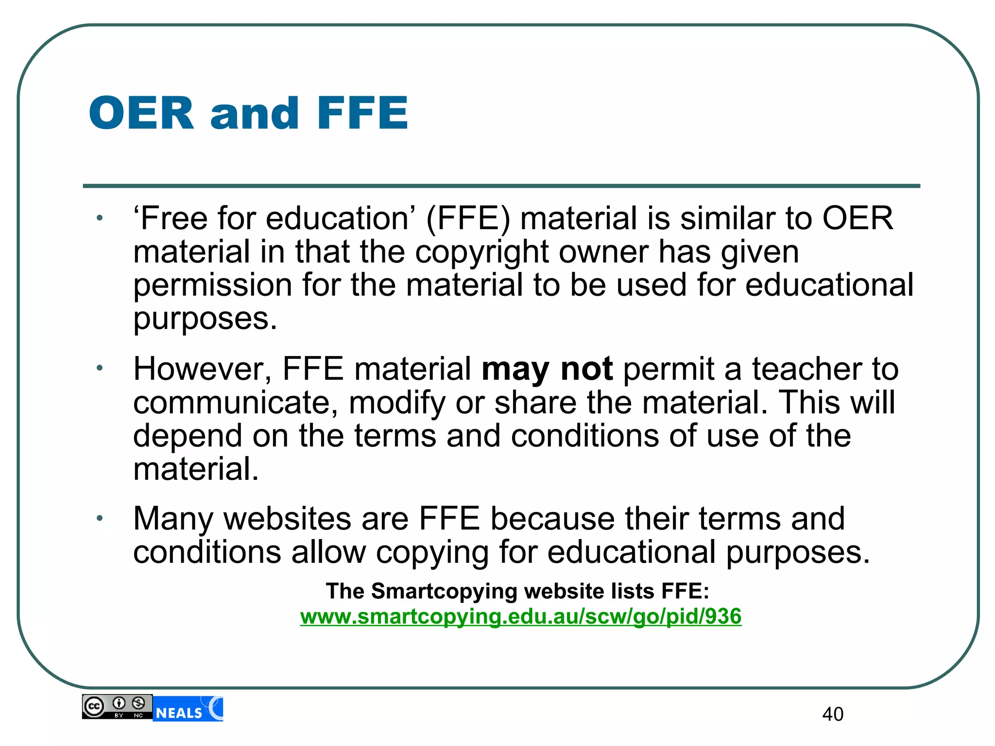 OER and FFE ‘ Free for education’ (FFE) material is similar to OER material in that the copyright owner has given permission for the material to be used for educational purposes.  However, FFE material  may not  permit a teacher to communicate, modify or share the material. This will depend on the terms and conditions of use of the material. Many websites are FFE because their terms and conditions allow copying for educational purposes. The Smartcopying website lists FFE:  www.smartcopying.edu.au/scw/go/pid/936 
