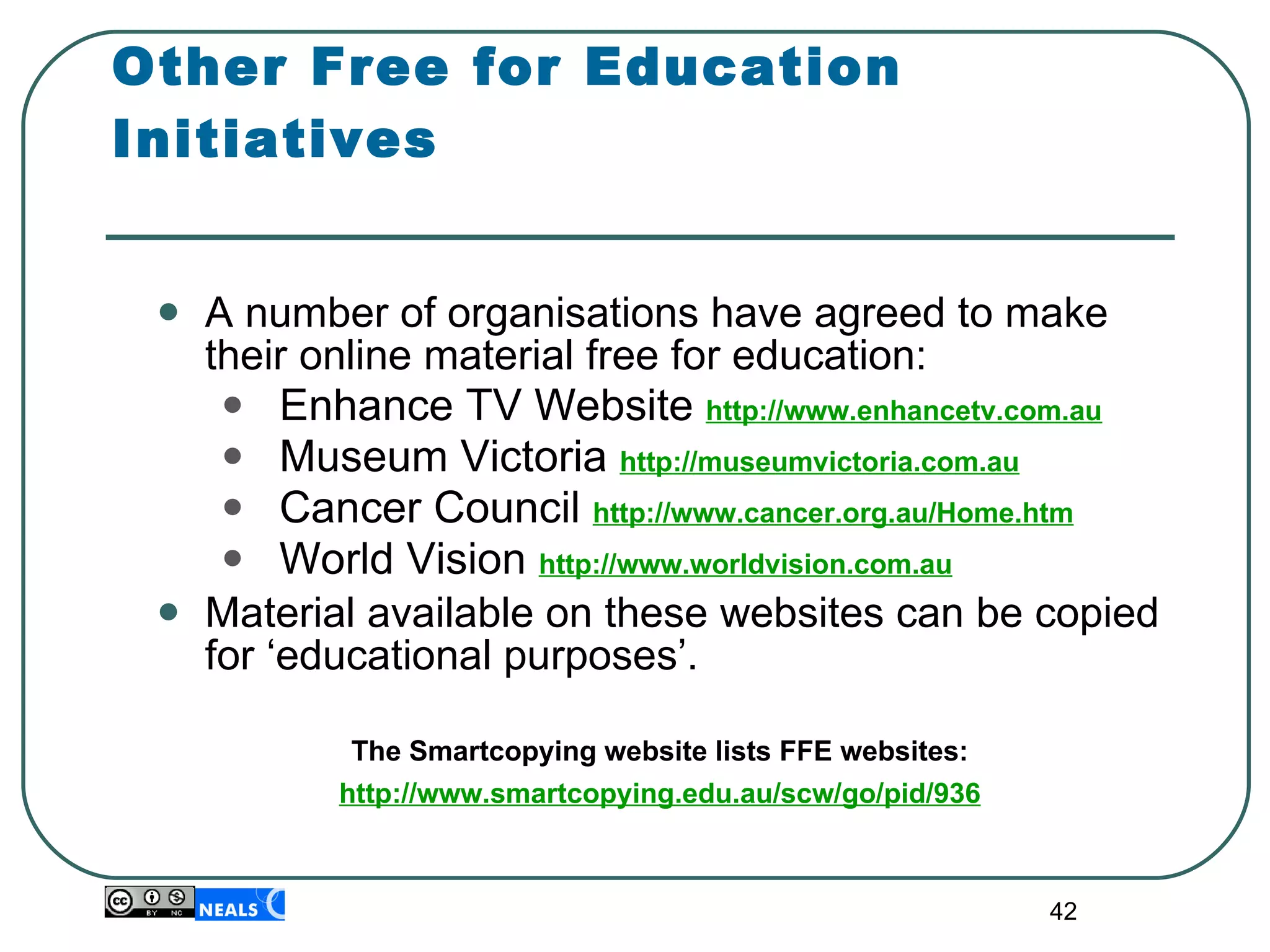 Other Free for Education Initiatives A number of organisations have agreed to make their online material free for education: Enhance TV Website  http://www.enhancetv.com.au Museum Victoria  http://museumvictoria.com.au Cancer Council  http://www.cancer.org.au/Home.htm World Vision  http://www.worldvision.com.au Material available on these websites can be copied for ‘educational purposes’. The Smartcopying website lists FFE websites: http://www.smartcopying.edu.au/scw/go/pid/936 