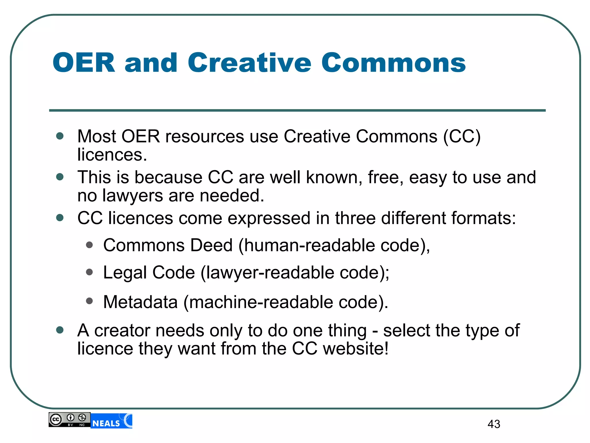 OER and Creative Commons Most OER resources use Creative Commons (CC) licences. This is because CC are well known, free, easy to use and no lawyers are needed. CC licences come expressed in three different formats:  Commons Deed (human-readable code),  Legal Code (lawyer-readable code);  Metadata (machine-readable code).   A creator needs only to do one thing - select the type of licence they want from the CC website! 