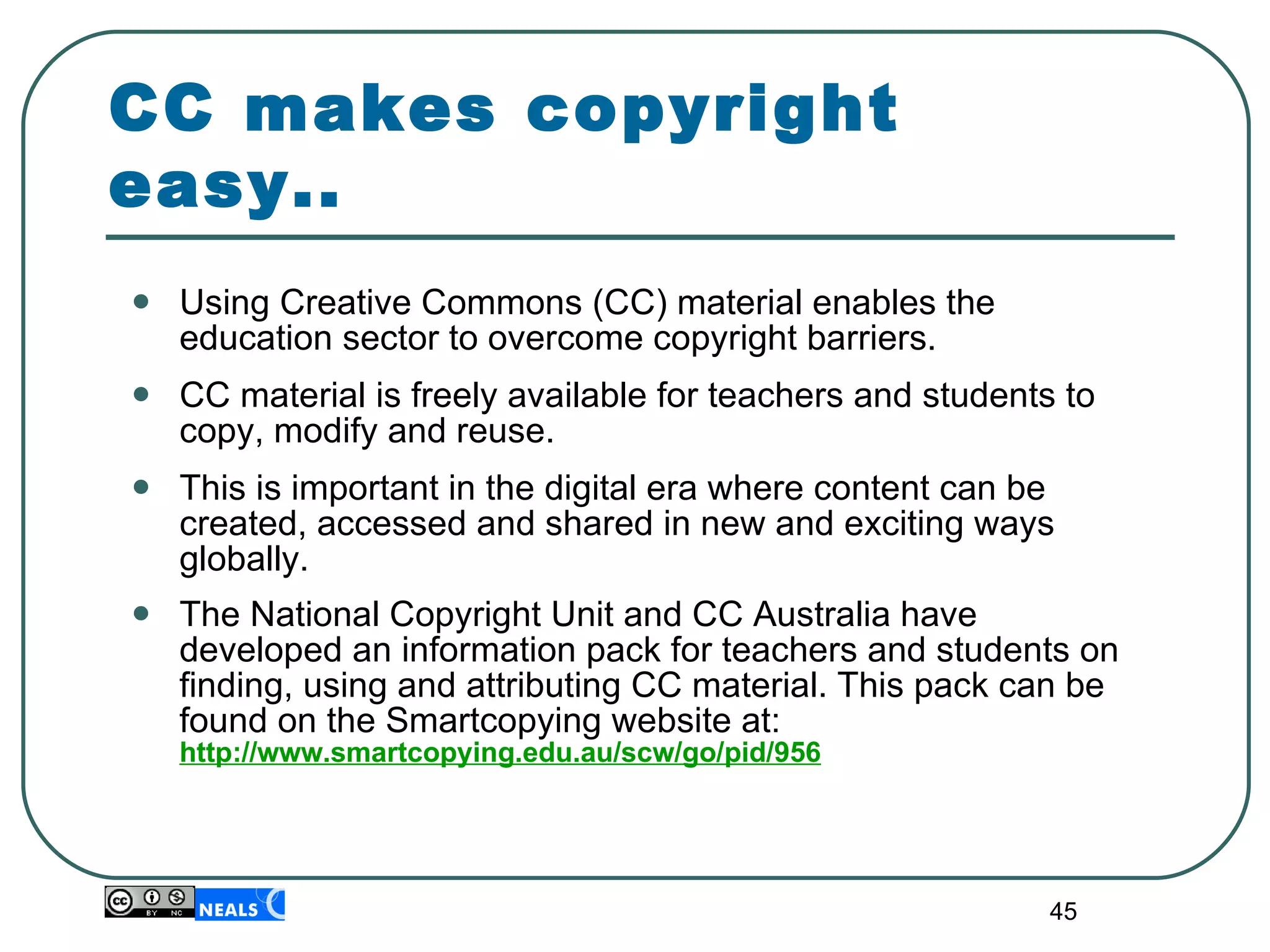 Using Creative Commons (CC) material enables the education sector to overcome copyright barriers. CC material is freely available for teachers and students to copy, modify and reuse. This is important in the digital era where content can be created, accessed and shared in new and exciting ways globally. The National Copyright Unit and CC Australia have developed an information pack for teachers and students on finding, using and attributing CC material. This pack can be found on the Smartcopying website at:  http://www.smartcopying.edu.au/scw/go/pid/956 CC makes copyright easy.. 