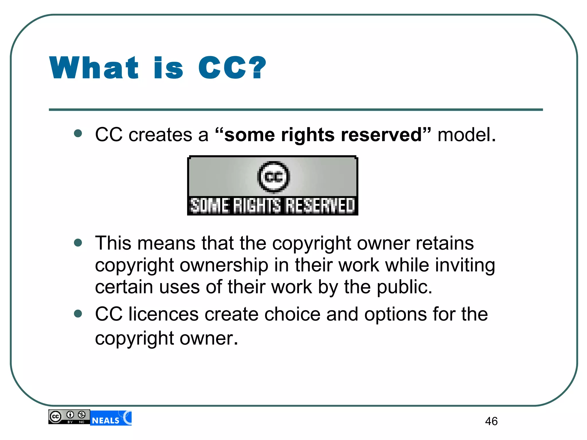 CC creates a  “some rights reserved”  model . This means that the copyright owner retains copyright ownership in their work while inviting certain uses of their work by the public. CC licences create choice and options for the copyright owner . What is CC? 