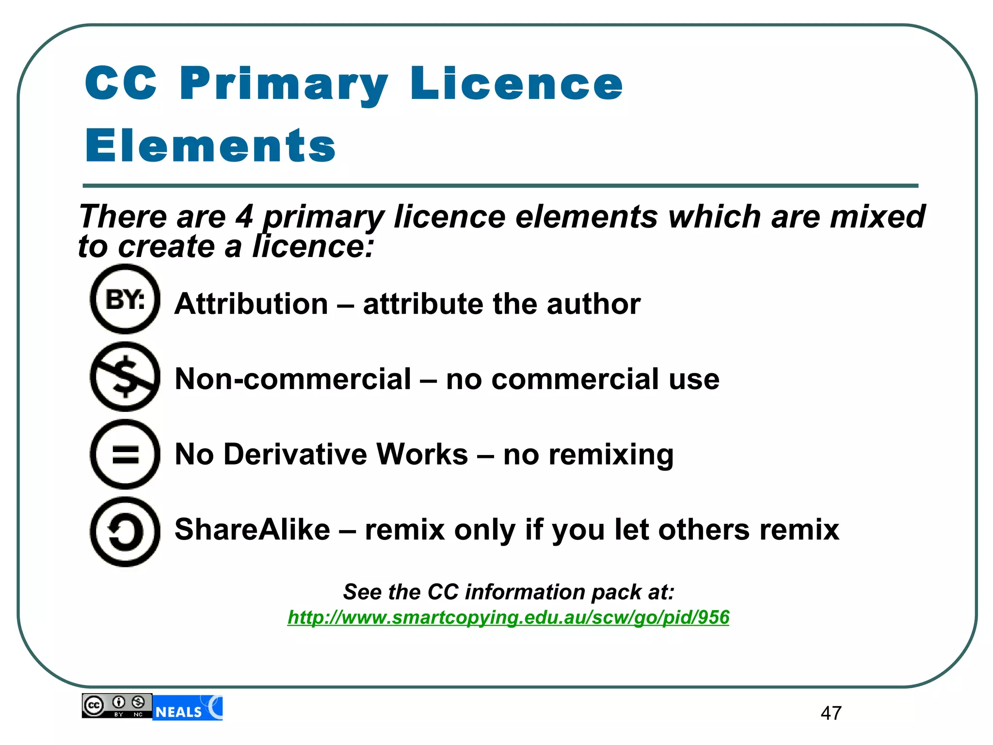 There are 4 primary licence elements which are mixed to create a licence: Attribution – attribute the author Non-commercial – no commercial use No Derivative Works – no remixing ShareAlike – remix only if you let others remix See the CC information pack at : http://www.smartcopying.edu.au/scw/go/pid/956 CC Primary Licence Elements 