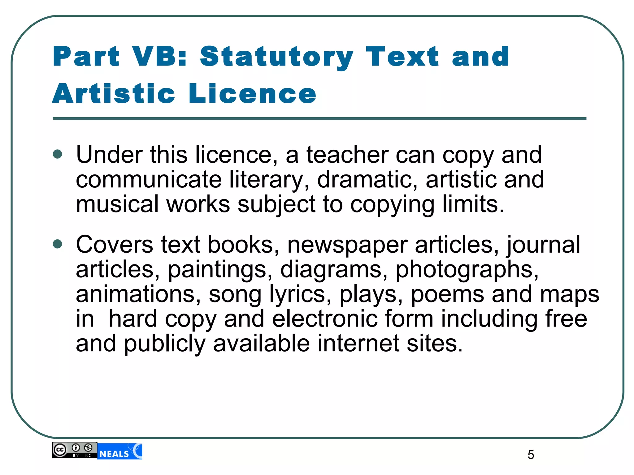 Part VB: Statutory Text and Artistic Licence Under this licence, a teacher can copy and communicate literary, dramatic, artistic and musical works subject to copying limits. Covers text books, newspaper articles, journal articles, paintings, diagrams, photographs, animations, song lyrics, plays, poems and maps in  hard copy and electronic form including free and publicly available internet sites . 