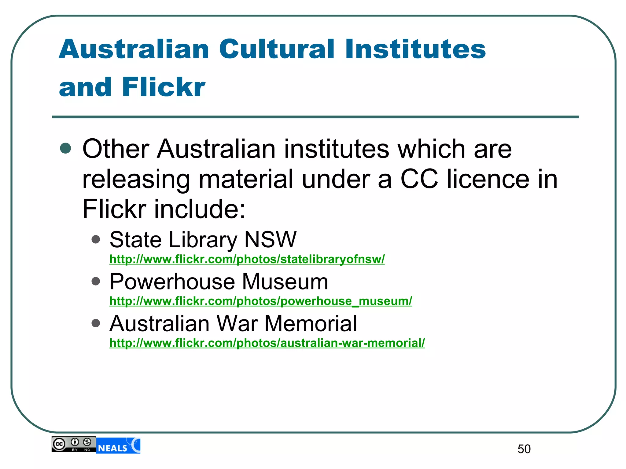 Australian Cultural Institutes  and Flickr Other Australian institutes which are releasing material under a CC licence in Flickr include: State Library NSW  http://www.flickr.com/photos/statelibraryofnsw/ Powerhouse Museum  http://www.flickr.com/photos/powerhouse_museum/ Australian War Memorial  http://www.flickr.com/photos/australian-war-memorial/ 