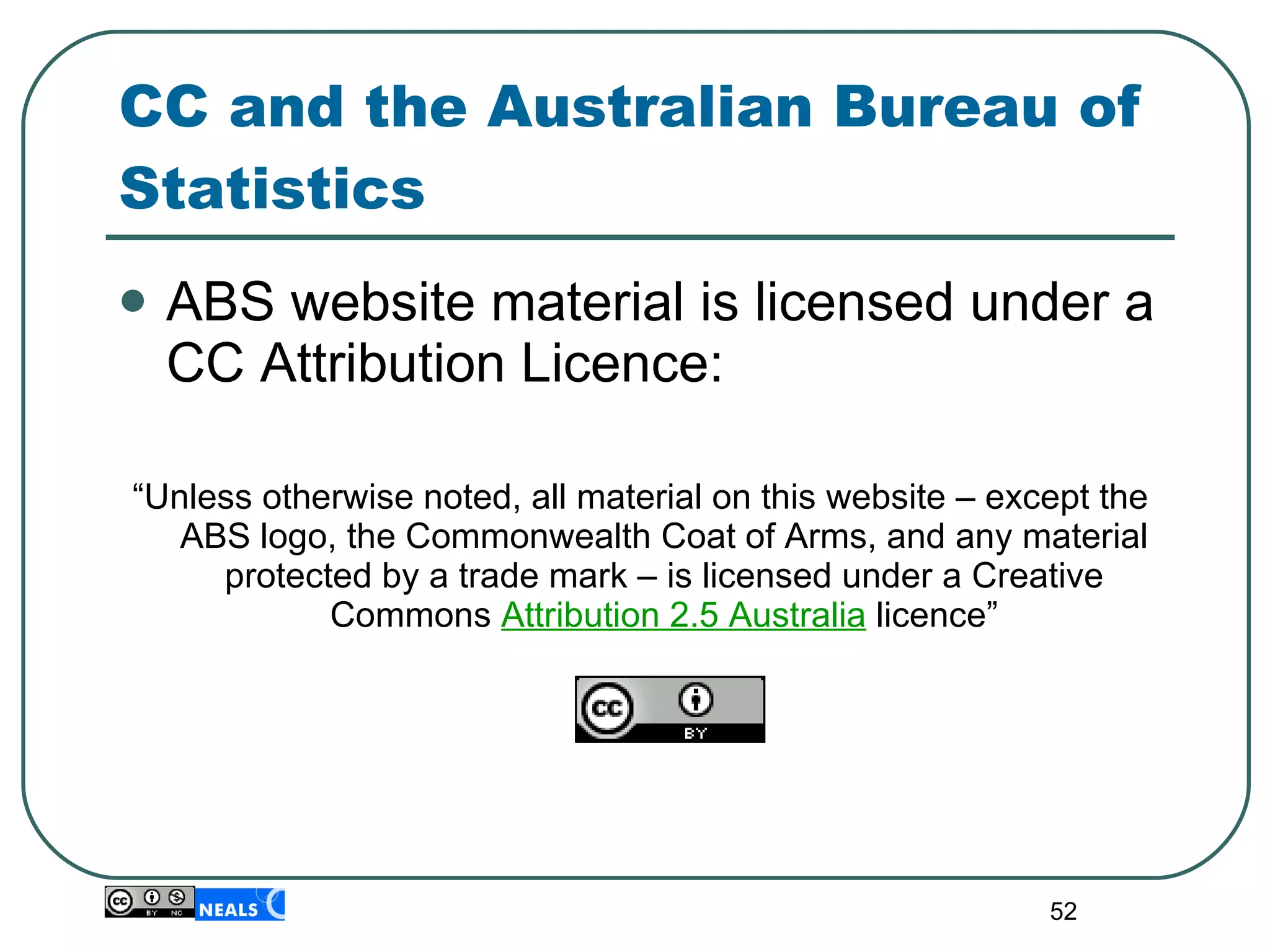 CC and the Australian Bureau of Statistics  ABS website material is licensed under a CC Attribution Licence: “ Unless otherwise noted, all material on this website – except the ABS logo, the Commonwealth Coat of Arms, and any material protected by a trade mark – is licensed under a Creative Commons  Attribution 2.5 Australia   licence” 