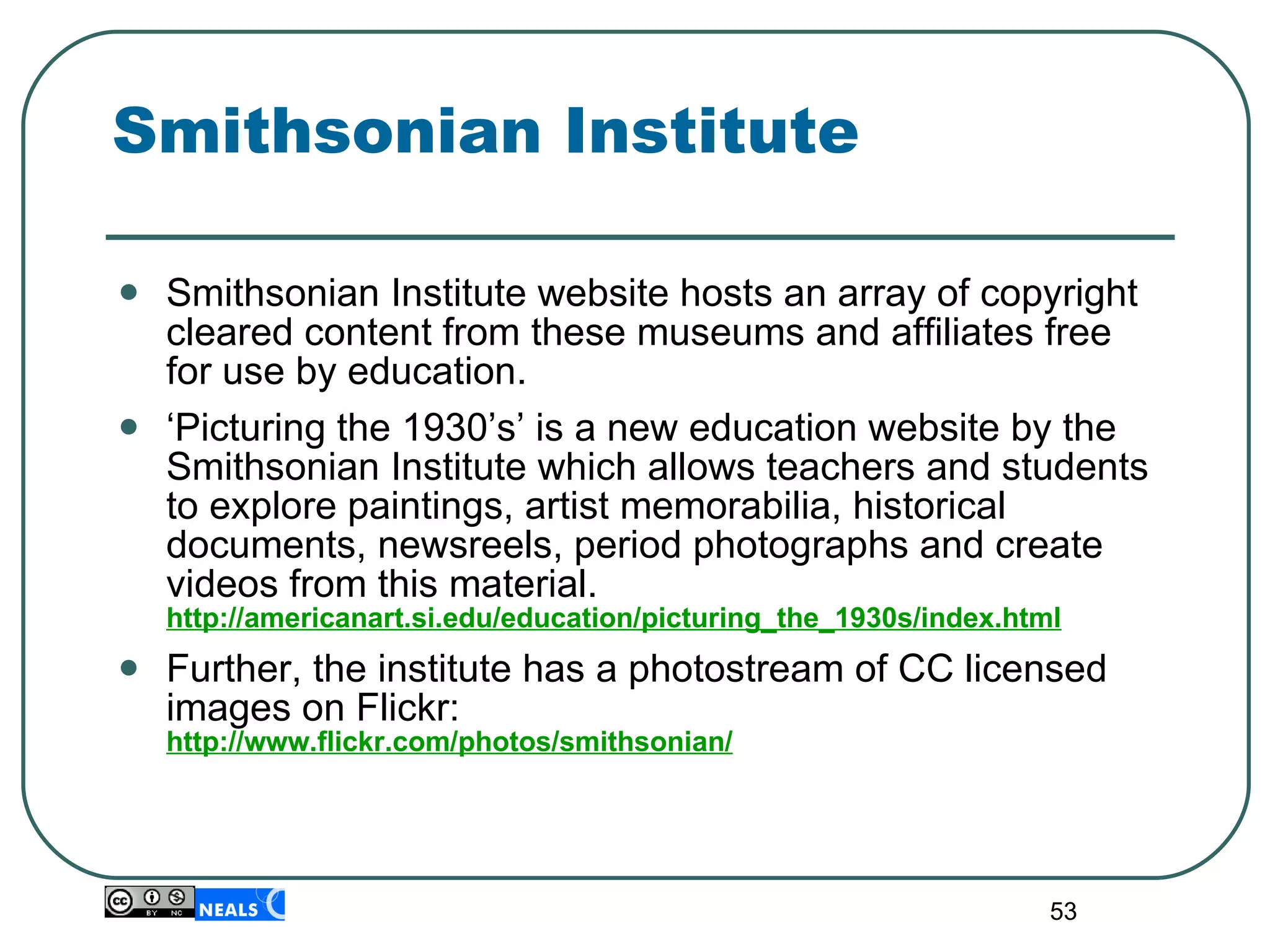 Smithsonian Institute Smithsonian Institute website hosts an array of copyright cleared content from these museums and affiliates free for use by education. ‘ Picturing the 1930’s’ is a new education website by the Smithsonian Institute which allows teachers and students to explore paintings, artist memorabilia, historical documents, newsreels, period photographs and create videos from this material.  http://americanart.si.edu/education/picturing_the_1930s/index.html Further, the institute has a photostream of CC licensed images on Flickr: http://www.flickr.com/photos/smithsonian/ 