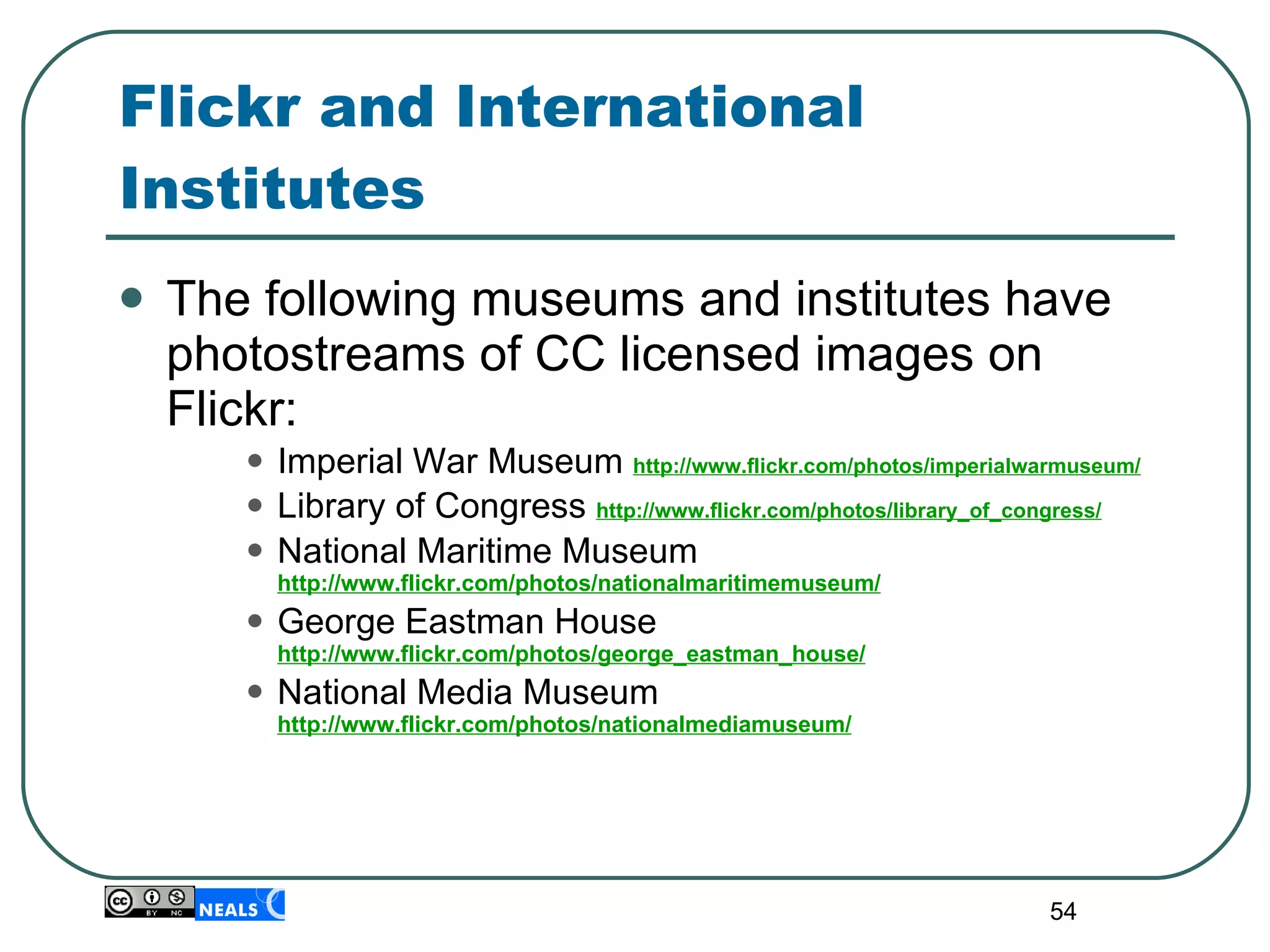 Flickr and International Institutes The following museums and institutes have photostreams of CC licensed images on Flickr: Imperial War Museum  http://www.flickr.com/photos/imperialwarmuseum/ Library of Congress  http://www.flickr.com/photos/library_of_congress/ National Maritime Museum  http://www.flickr.com/photos/nationalmaritimemuseum/ George Eastman House  http://www.flickr.com/photos/george_eastman_house/ National Media Museum  http://www.flickr.com/photos/nationalmediamuseum/ 