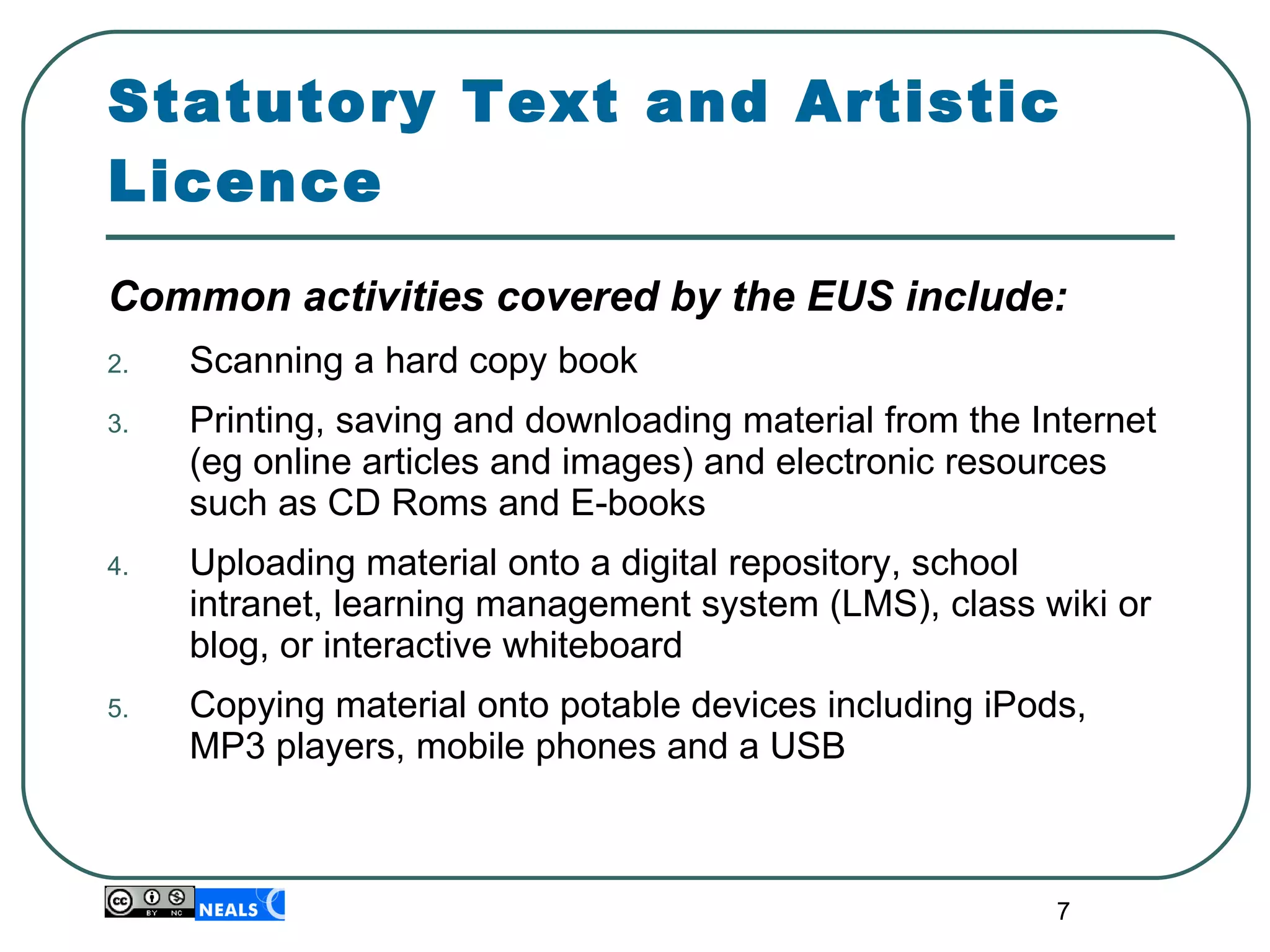 Statutory Text and Artistic Licence Common activities covered by the EUS include: Scanning a hard copy book Printing, saving and downloading material from the Internet (eg online articles and images) and electronic resources such as CD Roms and E-books Uploading material onto a digital repository, school intranet, learning management system (LMS), class wiki or blog, or interactive whiteboard Copying material onto potable devices including iPods, MP3 players, mobile phones and a USB 