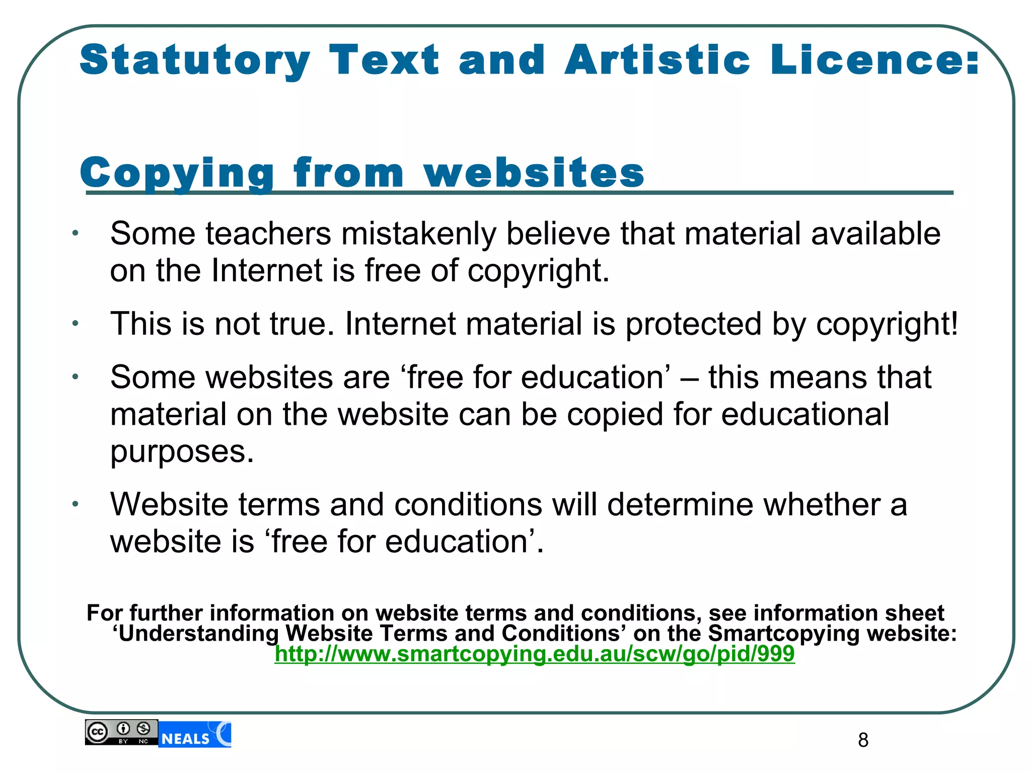 Statutory Text and Artistic Licence:  Copying from websites Some teachers mistakenly believe that material available on the Internet is free of copyright. This is not true. Internet material is protected by copyright! Some websites are ‘free for education’ – this means that material on the website can be copied for educational purposes. Website terms and conditions will determine whether a website is ‘free for education’. For further information on website terms and conditions, see information sheet ‘Understanding Website Terms and Conditions’ on the Smartcopying website:  http://www.smartcopying.edu.au/scw/go/pid/999 