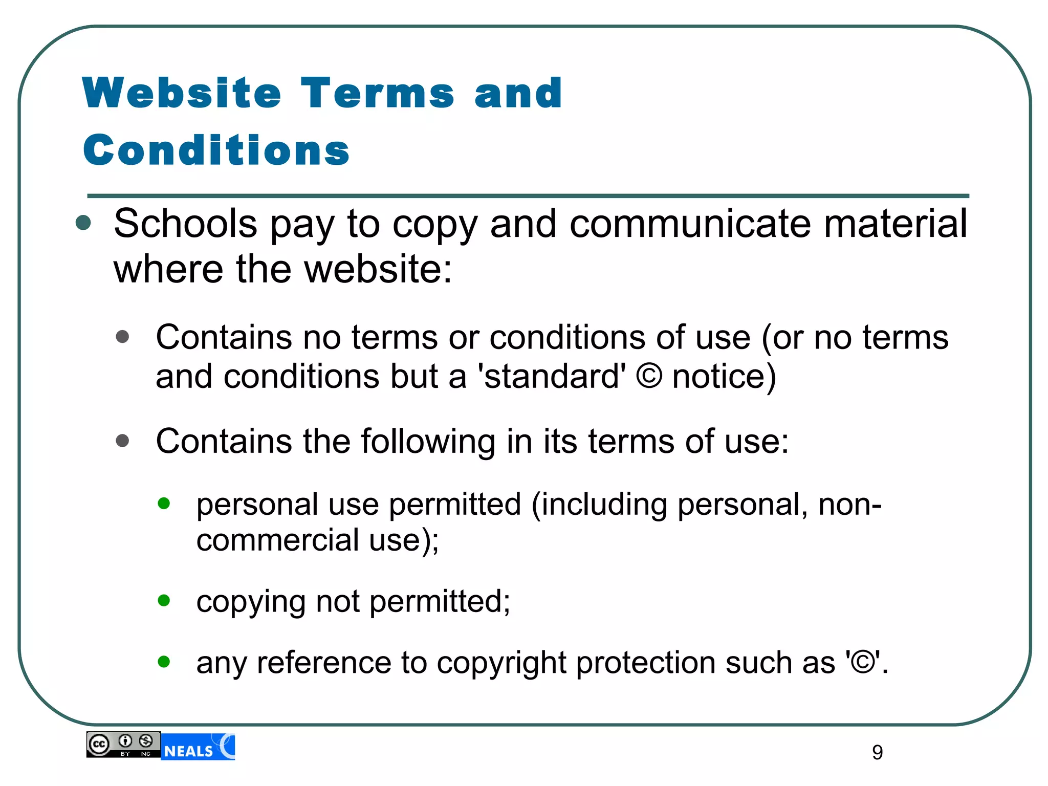 Website Terms and Conditions Schools pay to copy and communicate material where the website: Contains no terms or conditions of use (or no terms and conditions but a 'standard' © notice)  Contains the following in its terms of use: personal use permitted (including personal, non-commercial use); copying not permitted; any reference to copyright protection such as '©'. 