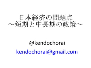 日本経済の問題点 ～短期と中長期の政策～ @kendochorai [email_address] 