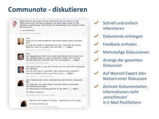Communote - diskutieren
                          Schnell und einfach
                          informieren
                          Dokumente anhängen
                          Feedback einholen
                          Mehrstufige Diskussionen
                          Anzeige der gesamten
                          Diskussion
                          Auf Wunsch Export aller
                          Notizen einer Diskussion
                          Zentrale Dokumentation,
                          Informationen nicht
                          ‚verschlossen‘
                          in E-Mail Postfächern
 