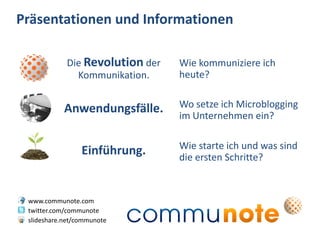 Präsentationen und Informationen

            Die Revolution der   Wie kommuniziere ich
              Kommunikation.     heute?


            Anwendungsfälle.     Wo setze ich Microblogging
                                 im Unternehmen ein?

                                 Wie starte ich und was sind
                 Einführung.     die ersten Schritte?



 www.communote.com
 twitter.com/communote
 slideshare.net/communote
 