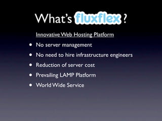What’s ﬂuxﬂex ?
    Innovative Web Hosting Platform

•   No server management
•   No need to hire infrastructure engineers
•   Reduction of server cost
•   Prevailing LAMP Platform
•   World Wide Service
 