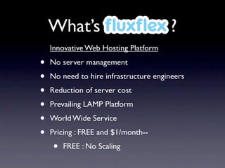 What’s ﬂuxﬂex ?
    Innovative Web Hosting Platform

•   No server management
•   No need to hire infrastructure engineers
•   Reduction of server cost
•   Prevailing LAMP Platform
•   World Wide Service
•   Pricing : FREE and $1/month--
    •   FREE : No Scaling
 