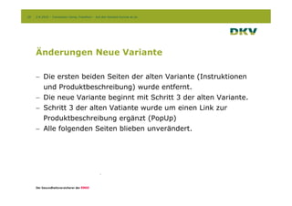 20   2.9.2010 – Conversion Camp, Frankfurt – Auf den Kontext kommt es an




     Änderungen Neue Variante

     - Die ersten beiden Seiten der alten Variante (Instruktionen
       und Produktbeschreibung) wurde entfernt.
     - Die neue Variante beginnt mit Schritt 3 der alten Variante.
     - Schritt 3 der alten Vatiante wurde um einen Link zur
       Produktbeschreibung ergänzt (PopUp)
     - Alle folgenden Seiten blieben unverändert.
 