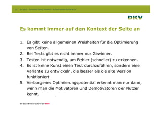23   2.9.2010 – Conversion Camp, Frankfurt – Auf den Kontext kommt es an




     Es kommt immer auf den Kontext der Seite an

     1. Es gibt keine allgemeinen Weisheiten für die Optimierung
        von Seiten.
     2. Bei Tests gibt es nicht immer nur Gewinner.
     3. Testen ist notwendig, um Fehler (schneller) zu erkennen.
     4. Es ist keine Kunst einen Test durchzuführen, sondern eine
        Variante zu entwickeln, die besser als die alte Version
        funktioniert.
     5. Verborgenes Optimierungspotential erkennt man nur dann,
        wenn man die Motivatoren und Demotivatoren der Nutzer
        kennt.
 