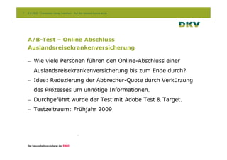 7   2.9.2010 – Conversion Camp, Frankfurt – Auf den Kontext kommt es an




    A/B-Test – Online Abschluss
    Auslandsreisekrankenversicherung

    - Wie viele Personen führen den Online-Abschluss einer
         Auslandsreisekrankenversicherung bis zum Ende durch?
    - Idee: Reduzierung der Abbrecher-Quote durch Verkürzung
         des Prozesses um unnötige Informationen.
    - Durchgeführt wurde der Test mit Adobe Test & Target.
    - Testzeitraum: Frühjahr 2009
 