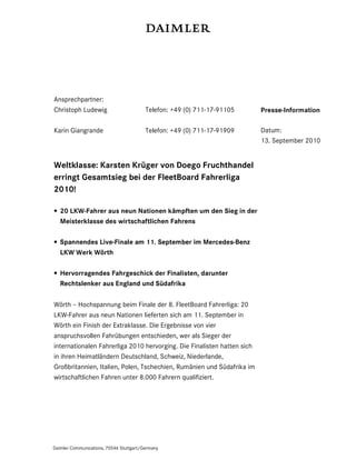 Ansprechpartner:
Christoph Ludewig                        Telefon: +49 (0) 711-17-91105   Presse-Information

Karin Giangrande                         Telefon: +49 (0) 711-17-91909   Datum:
                                                                         13. September 2010


Weltklasse: Karsten Krüger von Doego Fruchthandel
erringt Gesamtsieg bei der FleetBoard Fahrerliga
2010!

• 20 LKW-Fahrer aus neun Nationen kämpften um den Sieg in der
  Meisterklasse des wirtschaftlichen Fahrens

• Spannendes Live-Finale am 11. September im Mercedes-Benz
  LKW Werk Wörth

• Hervorragendes Fahrgeschick der Finalisten, darunter
  Rechtslenker aus England und Südafrika

Wörth – Hochspannung beim Finale der 8. FleetBoard Fahrerliga: 20
LKW-Fahrer aus neun Nationen lieferten sich am 11. September in
Wörth ein Finish der Extraklasse. Die Ergebnisse von vier
anspruchsvollen Fahrübungen entschieden, wer als Sieger der
internationalen Fahrerliga 2010 hervorging. Die Finalisten hatten sich
in ihren Heimatländern Deutschland, Schweiz, Niederlande,
Großbritannien, Italien, Polen, Tschechien, Rumänien und Südafrika im
wirtschaftlichen Fahren unter 8.000 Fahrern qualifiziert.




Daimler Communications, 70546 Stuttgart/Germany
 