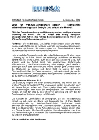 IMMONET-REDAKTIONSSERVICE                               6. September 2010

Jetzt für Wohlfühl-Atmosphäre sorgen – Rechtzeitige
Wärmedämmung spart Energie und schont die Umwelt
Effektive Fassadensanierung und Dämmung machen ein Haus oder eine
Wohnung im Herbst und im Winter erst richtig behaglich.
Energieberater helfen, das richtige Sanierungskonzept zu finden und
Wärme-Schlupflöchern aufzuspüren.

Hamburg – Der Herbst ist da. Die Abende werden wieder länger und kälter.
Gerade jetzt möchte man es zu Hause kuschelig warm und gemütlich haben.
In schlecht gedämmten Altbauwohnungen und Einfamilienhäusern kann
kaum herbstliche Wohlfühl-Atmosphäre aufkommen.

Unterschiedliche Temperaturen der Wandoberflächen sorgen für eine zugige
Luftbewegung im Raum. Durch das reflexartige Aufdrehen der Heizung
schafft man nur wenig Abhilfe. Zum einen geht das schnell ins Geld, zum
anderen wird die Zugluft damit nicht verschwinden. Umfangreiche
Wärmedämmung und Fassadensanierung helfen dagegen gleich zweifach.
Sie sorgen dafür, dass keine wertvolle Wärme verloren geht. Und sie helfen,
die Heizkosten zu senken und damit Geld zu sparen. Ein guter
Dämmstoffmantel bei der Fassadensanierung reduziert – abhängig von der
Konstruktion und dem Gebäudezustand des Eigenheims – die Heizkosten um
bis zu 20 Prozent. Das rechnet sich.

Energieberater: Hilfe vom Profi
Die Sanierung beginnt mit einer Bestandaufnahme. Wo finden sich die
größten Wärme-Schlupflöcher? Wie umfangreich werden die Arbeiten sein?
Mit diesen Fragen sollten sich Wohnungseigentümer oder Hausbesitzer
vorab beschäftigen. Hier kann ein Energieberater zum wichtigen Helfer
werden. Er zeigt den Weg zu einer effektiven Sanierung und kann bei der
Erstellung eines Kostenvorschlags behilflich sein.

Die Auswahl an Dämmstoffen ist umfangreich. Bei der Innendämmung
handelt es sich meist um Baum- und Schafwolle (ca. 13 €/qm, Quelle:
hausbau-eigenheim.org),     Holzfaser-Dämmplatten,  Hanfbahnen      (auch
zwischen den Dachsparren) und Calciumsilikatplatten. Letztere kosten ca.
106 € pro Quadratmeter. Für die Außendämmung der Fassade stehen Glas-
und Steinwollematten, Holzfaserdämmplatten, Hartschaumplatten oder Kork-
und Perliteschüttungen zur Auswahl. Die Kosten bewegen sich hier zwischen
13 und 24 € pro Quadratmeter.

Wände und Böden effektiv dämmen
 