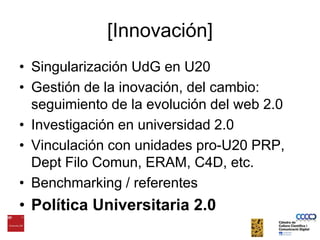 [Innovación]Singularización UdG en U20Gestión de la inovación, del cambio: seguimiento de la evolución del web 2.0Investigación en universidad 2.0Vinculación con unidades pro-U20 PRP, Dept Filo Comun, ERAM, C4D, etc.Benchmarking / referentesPolítica Universitaria 2.0