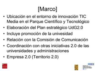 [Marco]Ubicación en el entorno de innovación TIC Media en el Parque Científico y TecnológicoElaboración del Plan estratègico UdG2.0Incluye promoción de la univesidadRelación con la Comisión de ComunicaciónCoordinación con otrasiniciativas 2.0 de las universidades y administracionesEmpresa 2.0 (Territorio 2.0)