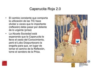 Caperucita Roja 2.0El cambio constante que comporta la utilización de las TIC hace olvidar a veces que lo importante (reflexión) debe pasar por delante de lo urgente (prisa)La Abuela Sociedad está esperando que la Caperucita le lleve el cesto del Conocimiento, però el Lobo Dospuntocero la engaña para que, en lugar de tomar el camino de la Reflexión, tome el sendero de la Prisa.