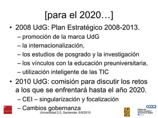 [para el 2020…]2008 UdG: Plan Estratégico 2008-2013. promoción de la marca UdGla internacionalización, los estudios de posgrado y la investigaciónlos vínculos con la educación preuniversitaria, utilización inteligente de las TIC2010 UdG: comisión para discutir los retos a los que se enfrentará hasta el año 2020.CEI – singularización y focalizaciónCambios gobernanzaUniversidad 2.0, Santander, 6/9/2010