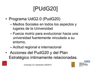 [PUdG20]Programa UdG2.0 (PudG20) Medios Sociales en todos los aspectos y lugares de la UniversidadFuerza motriz para evolucionar hacia una universidad fuertemente vinculada a su entorno, Actitud regional e internacional Acciones del PudG20 y del Plan Estratégico íntimamente relacionadas.University 2.0, Santander, 6/9/2010