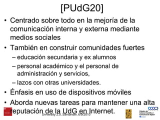 [PUdG20]Centrado sobre todo en la mejoría de la comunicación interna y externa mediante medios socialesTambién en construir comunidades fuerteseducación secundaria y ex alumnos personal académico y el personal de administración y servicios, lazos con otras universidades. Énfasis en uso de dispositivos móviles Aborda nuevas tareas para mantener una alta reputación de la UdG en Internet. University 2.0, Santander, 6/9/2010