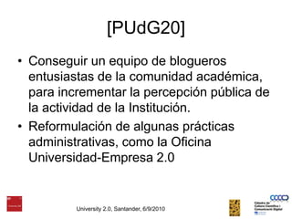 [PUdG20]Conseguir un equipo de blogueros entusiastas de la comunidad académica, para incrementar la percepción pública de la actividad de la Institución. Reformulación de algunas prácticas administrativas, como la Oficina Universidad-Empresa 2.0University 2.0, Santander, 6/9/2010