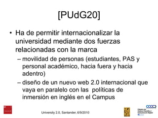 [PUdG20]Ha de permitir internacionalizar la universidad mediante dos fuerzas relacionadas con la marca movilidad de personas (estudiantes, PAS y personal académico, hacia fuera y hacia adentro)diseño de un nuevo web 2.0 internacional que vaya en paralelo con las  políticas de inmersión en inglés en el CampusUniversity 2.0, Santander, 6/9/2010