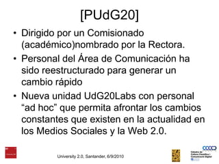 [PUdG20]Dirigido por un Comisionado (académico)nombrado por la Rectora. Personal del Área de Comunicación ha sido reestructurado para generar un cambio rápidoNueva unidad UdG20Labs con personal “ad hoc” que permita afrontar los cambios constantes que existen en la actualidad en los Medios Sociales y la Web 2.0. University 2.0, Santander, 6/9/2010