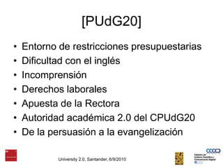 [PUdG20]Entorno de restricciones presupuestariasDificultad con el inglésIncomprensiónDerechos laboralesApuesta de la RectoraAutoridad académica 2.0 del CPUdG20De la persuasión a la evangelizaciónUniversity 2.0, Santander, 6/9/2010
