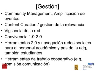 [Gestión]Community Management, Amplificación de eventosContent Curation / gestión de la relevanciaVigilancia de la redConvivencia 1.0-2.0Herramientas 2.0 y navegación redes sociales para el personal académico y pas de la udg, también estudiantesHerramientas de trabajocooperativo (e.g, comisióncomunicación)