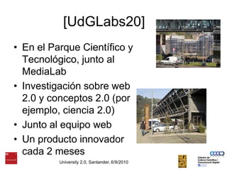 [UdGLabs20]En el Parque Científico y Tecnológico, junto al MediaLabInvestigación sobre web 2.0 y conceptos 2.0 (por ejemplo, ciencia 2.0)Junto al equipo web Un producto innovador cada 2 mesesUniversity 2.0, Santander, 6/9/2010