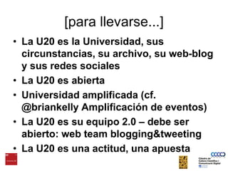 La U20 es la Universidad, sus circunstancias, su archivo, su web-blog y sus redes socialesLa U20 es abiertaUniversidad amplificada (cf. @briankelly Amplificación de eventos)La U20 es su equipo 2.0 – debe ser abierto: web teamblogging&tweetingLa U20 es una actitud, una apuesta[para llevarse...]