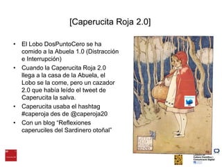 [Caperucita Roja 2.0]El Lobo DosPuntoCero se ha comido a la Abuela 1.0 (Distracción e Interrupción)Cuando la Caperucita Roja 2.0 llega a la casa de la Abuela, el Lobo se la come, pero un cazador 2.0 que había leído el tweet de Caperucita la salva.Caperucita usaba el hashtag #caperoja des de @caperoja20Con un blog “Reflexiones caperuciles del Sardinero otoñal”