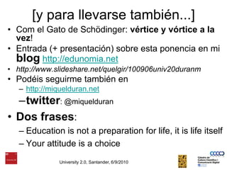 University 2.0, Santander, 6/9/2010[y para llevarsetambién...]Com el Gato de Schödinger: vértice y vórtice a la vez!Entrada (+ presentación) sobre esta ponencia en mi bloghttp://edunomia.nethttp://www.slideshare.net/quelgir/100906univ20duranmPodéisseguirmetambién enhttp://miquelduran.nettwitter: @miquelduranDos frases:Education is not a preparation for life, it is life itselfYour attitude is a choice