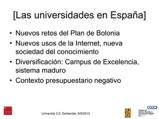 [Las universidades en España]Nuevos retos del Plan de BoloniaNuevos usos de la Internet, nueva sociedad del conocimientoDiversificación: Campus de Excelencia, sistema maduroContexto presupuestario negativoUniversity 2.0, Santander, 6/9/2010