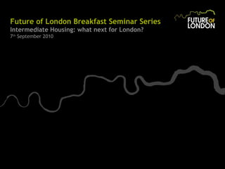 Future of London Breakfast Seminar Series Intermediate Housing: what next for London? 7 th  September 2010 