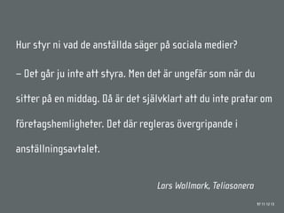 Hur styr ni vad de anställda säger på sociala medier?

– Det går ju inte att styra. Men det är ungefär som när du

sitter på en middag. Då är det självklart att du inte pratar om

företagshemligheter. Det där regleras övergripande i

anställningsavtalet.


                                  Lars Wallmark, Teliasonera
                                                               97 11 12 13
 