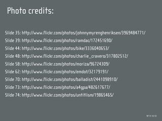 Photo credits:

Slide 35: http://www.flickr.com/photos/johnnymyrenghenriksen/3969484771/
Slide 39: http://www.flickr.com/photos/ramdac/172451690/
Slide 44: http://www.flickr.com/photos/bike/3336040653/
Slide 48: http://www.flickr.com/photos/charlie_cravero/317802512/
Slide 58: http://www.flickr.com/photos/moriza/96724309/
Slide 62: http://www.flickr.com/photos/emdot/32179191/
Slide 70: http://www.flickr.com/photos/balladist/2441098910/
Slide 73: http://www.flickr.com/photos/a4gpa/482617677/
Slide 74: http://www.flickr.com/photos/untitlism/19865465/


                                                                           97 11 12 13
 