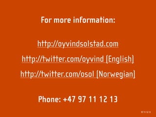 For more information:

     http://oyvindsolstad.com
http://twitter.com/oyvind (English)
http://twitter.com/osol (Norwegian)

     Phone: +47 97 11 12 13
                                      97 11 12 13
 