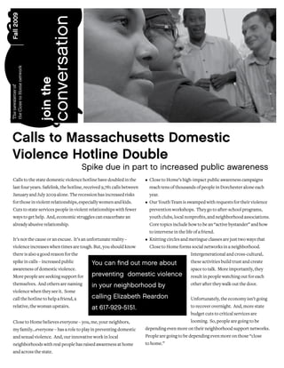Fall 2009




                                  conversation
the Close to Home network




                            join the
The newsletter of




 Calls to Massachusetts Domestic
 Violence Hotline Double
                                                 Spike due in part to increased public awareness
  Calls to the state domestic violence hotline have doubled in the       • Close to Home’s high-impact public awareness campaigns
  last four years. Safelink, the hotline, received 9,781 calls between     reach tens of thousands of people in Dorchester alone each
  January and July 2009 alone. The recession has increased risks           year.
  for those in violent relationships, especially women and kids.         • Our Youth Team is swamped with requests for their violence
  Cuts to state services people in violent relationships with fewer        prevention workshops. They go to after-school programs,
  ways to get help. And, economic struggles can exacerbate an              youth clubs, local nonprofits, and neighborhood associations.
  already abusive relationship.                                            Core topics include how to be an “active bystander” and how
                                                                           to intervene in the life of a friend.
  It’s not the cause or an excuse. It’s an unfortunate reality –         • Knitting circles and meringue classes are just two ways that
  violence increases when times are tough. But, you should know            Close to Home forms social networks in a neighborhood.
  there is also a good reason for the                                                             Intergenerational and cross-cultural,
  spike in calls – increased public                You can find out more about                    these activities build trust and create
  awareness of domestic violence.                                                                 space to talk. More importantly, they
  More people are seeking support for              preventing domestic violence                   result in people watching out for each
  themselves. And others are naming                in your neighborhood by                        other after they walk out the door.
  violence when they see it. Some
  call the hotline to help a friend, a             calling Elizabeth Reardon                      Unfortunately, the economy isn’t going
  relative, the woman upstairs.                    at 617-929-5151.                               to recover overnight. And, more state
                                                                                                  budget cuts to critical services are
  Close to Home believes everyone – you, me, your neighbors,                                      looming. So, people are going to be
  my family…everyone – has a role to play in preventing domestic         depending even more on their neighborhood support networks.
  and sexual violence. And, our innovative work in local                 People are going to be depending even more on those “close
  neighborhoods with real people has raised awareness at home            to home.”
  and across the state.
 